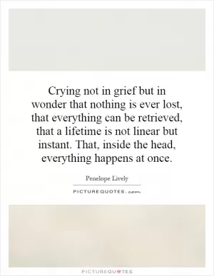 Crying not in grief but in wonder that nothing is ever lost, that everything can be retrieved, that a lifetime is not linear but instant. That, inside the head, everything happens at once Picture Quote #1