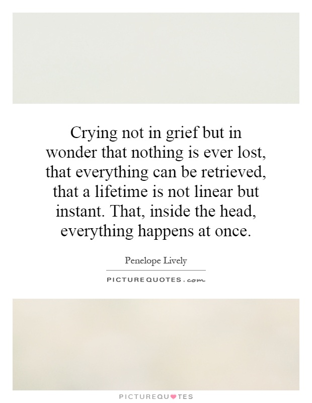 Crying not in grief but in wonder that nothing is ever lost, that everything can be retrieved, that a lifetime is not linear but instant. That, inside the head, everything happens at once Picture Quote #1