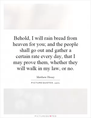 Behold, I will rain bread from heaven for you; and the people shall go out and gather a certain rate every day, that I may prove them, whether they will walk in my law, or no Picture Quote #1