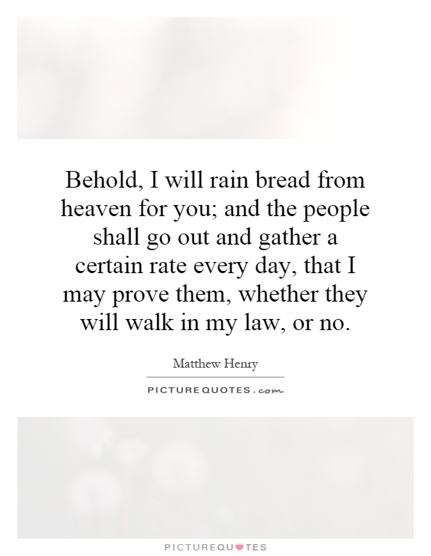 Behold, I will rain bread from heaven for you; and the people shall go out and gather a certain rate every day, that I may prove them, whether they will walk in my law, or no Picture Quote #1