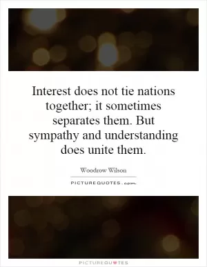Interest does not tie nations together; it sometimes separates them. But sympathy and understanding does unite them Picture Quote #1