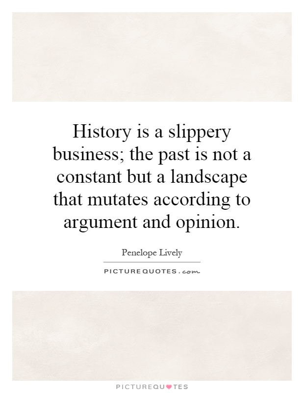 History is a slippery business; the past is not a constant but a landscape that mutates according to argument and opinion Picture Quote #1