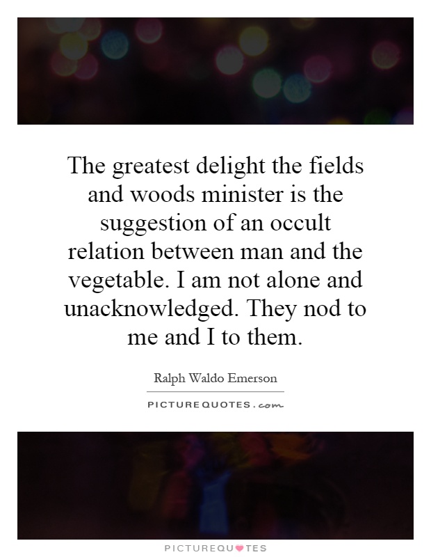The greatest delight the fields and woods minister is the suggestion of an occult relation between man and the vegetable. I am not alone and unacknowledged. They nod to me and I to them Picture Quote #1