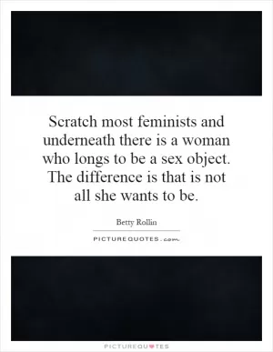 Scratch most feminists and underneath there is a woman who longs to be a sex object. The difference is that is not all she wants to be Picture Quote #1