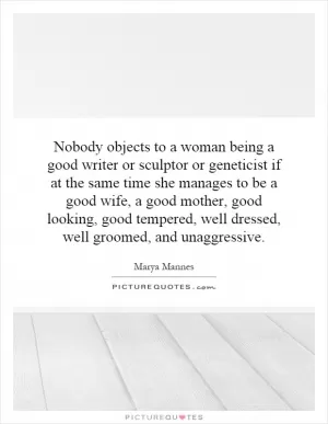 Nobody objects to a woman being a good writer or sculptor or geneticist if at the same time she manages to be a good wife, a good mother, good looking, good tempered, well dressed, well groomed, and unaggressive Picture Quote #1