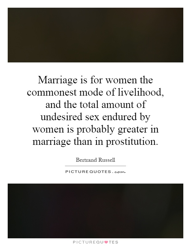 Marriage is for women the commonest mode of livelihood, and the total amount of undesired sex endured by women is probably greater in marriage than in prostitution Picture Quote #1