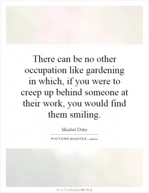 There can be no other occupation like gardening in which, if you were to creep up behind someone at their work, you would find them smiling Picture Quote #1