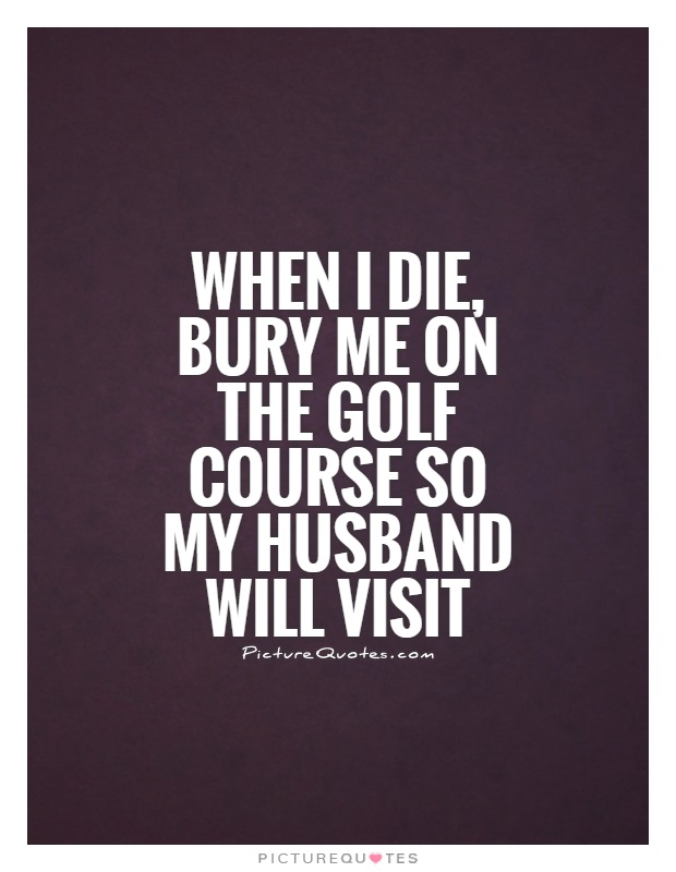 When I die, bury me on the golf course so my husband will visit Picture Quote #1