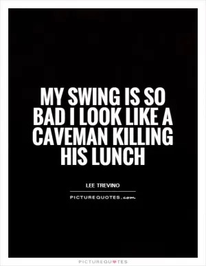 My swing is so bad I look like a caveman killing his lunch Picture Quote #1