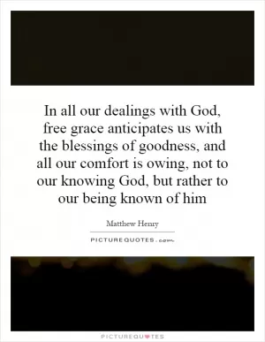 In all our dealings with God, free grace anticipates us with the blessings of goodness, and all our comfort is owing, not to our knowing God, but rather to our being known of him Picture Quote #1