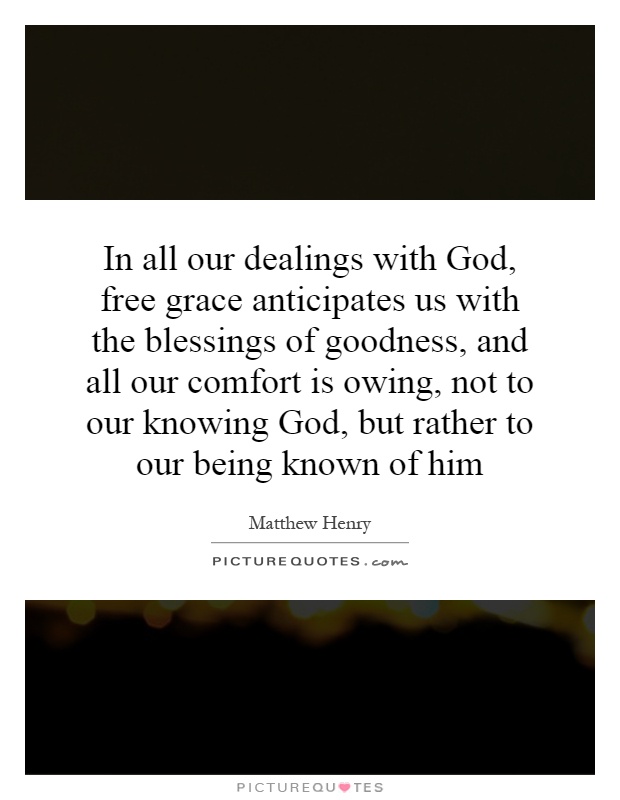 In all our dealings with God, free grace anticipates us with the blessings of goodness, and all our comfort is owing, not to our knowing God, but rather to our being known of him Picture Quote #1
