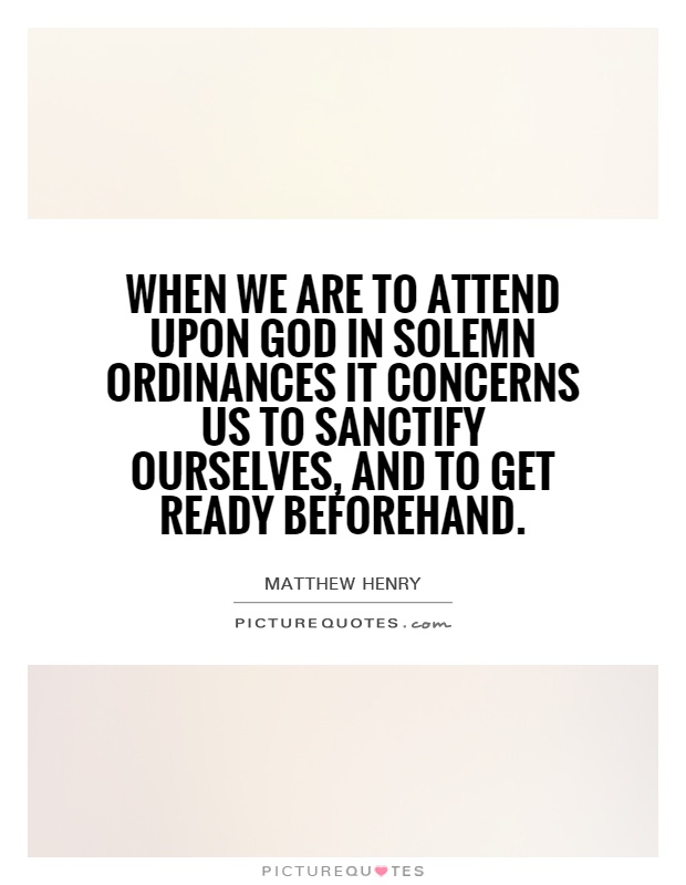 When we are to attend upon God in solemn ordinances it concerns us to sanctify ourselves, and to get ready beforehand Picture Quote #1