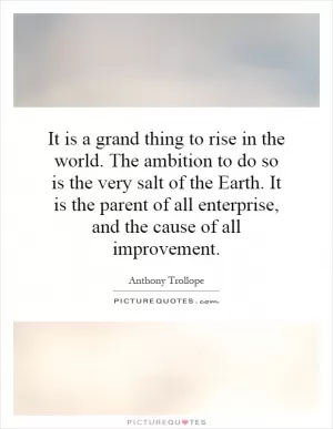 It is a grand thing to rise in the world. The ambition to do so is the very salt of the Earth. It is the parent of all enterprise, and the cause of all improvement Picture Quote #1