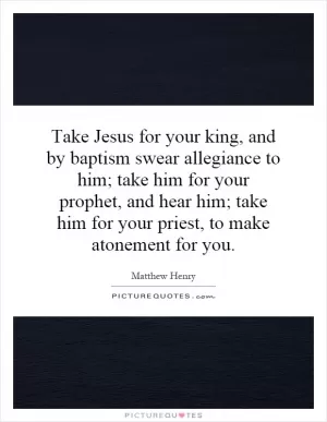 Take Jesus for your king, and by baptism swear allegiance to him; take him for your prophet, and hear him; take him for your priest, to make atonement for you Picture Quote #1