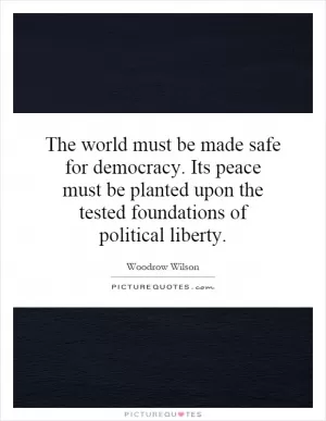The world must be made safe for democracy. Its peace must be planted upon the tested foundations of political liberty Picture Quote #1