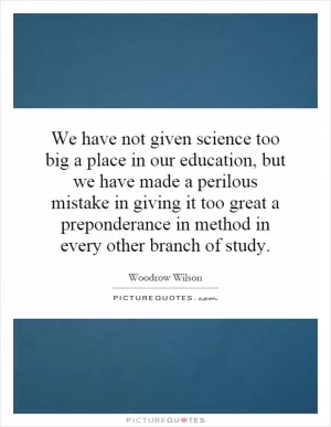We have not given science too big a place in our education, but we have made a perilous mistake in giving it too great a preponderance in method in every other branch of study Picture Quote #1