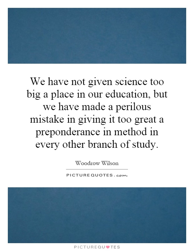 We have not given science too big a place in our education, but we have made a perilous mistake in giving it too great a preponderance in method in every other branch of study Picture Quote #1