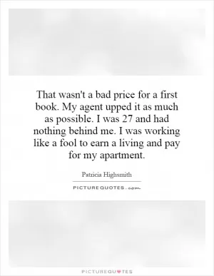 That wasn't a bad price for a first book. My agent upped it as much as possible. I was 27 and had nothing behind me. I was working like a fool to earn a living and pay for my apartment Picture Quote #1