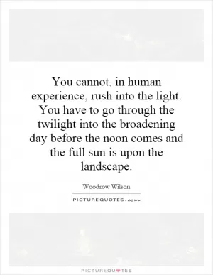 You cannot, in human experience, rush into the light. You have to go through the twilight into the broadening day before the noon comes and the full sun is upon the landscape Picture Quote #1