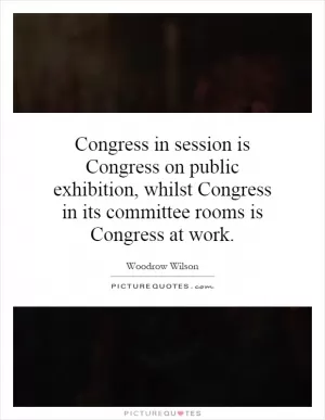 Congress in session is Congress on public exhibition, whilst Congress in its committee rooms is Congress at work Picture Quote #1