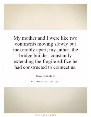 My mother and I were like two continents moving slowly but inexorably apart; my father, the bridge builder, constantly extending the fragile edifice he had constructed to connect us Picture Quote #1