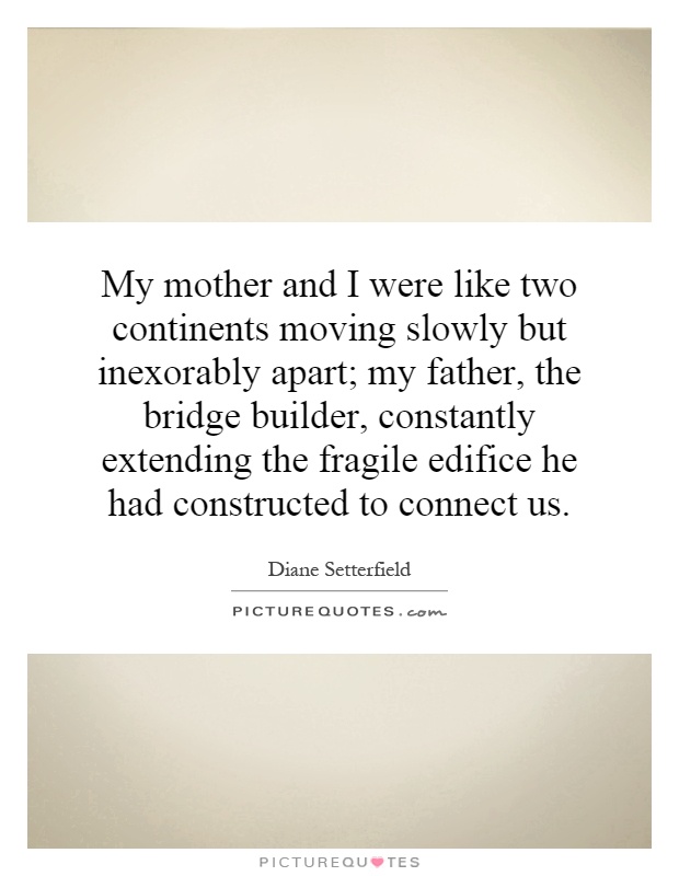 My mother and I were like two continents moving slowly but inexorably apart; my father, the bridge builder, constantly extending the fragile edifice he had constructed to connect us Picture Quote #1