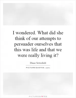 I wondered. What did she think of our attempts to persuader ourselves that this was life and that we were really living it? Picture Quote #1