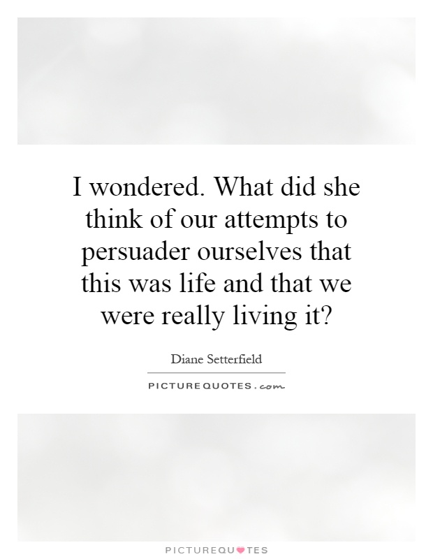 I wondered. What did she think of our attempts to persuader ourselves that this was life and that we were really living it? Picture Quote #1