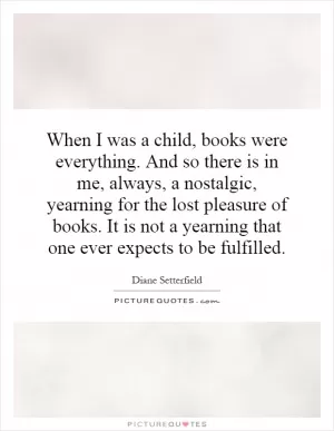 When I was a child, books were everything. And so there is in me, always, a nostalgic, yearning for the lost pleasure of books. It is not a yearning that one ever expects to be fulfilled Picture Quote #1