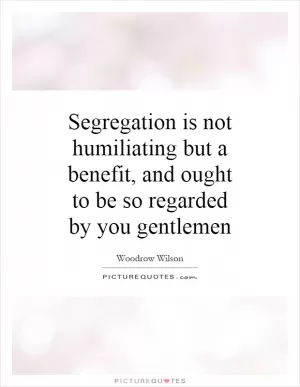 Segregation is not humiliating but a benefit, and ought to be so regarded by you gentlemen Picture Quote #1