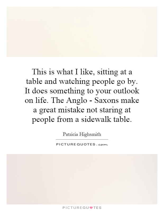 This is what I like, sitting at a table and watching people go by. It does something to your outlook on life. The Anglo - Saxons make a great mistake not staring at people from a sidewalk table Picture Quote #1