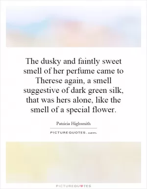 The dusky and faintly sweet smell of her perfume came to Therese again, a smell suggestive of dark green silk, that was hers alone, like the smell of a special flower Picture Quote #1