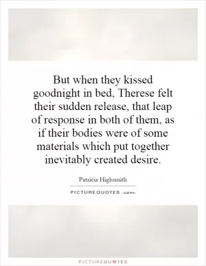 But when they kissed goodnight in bed, Therese felt their sudden release, that leap of response in both of them, as if their bodies were of some materials which put together inevitably created desire Picture Quote #1