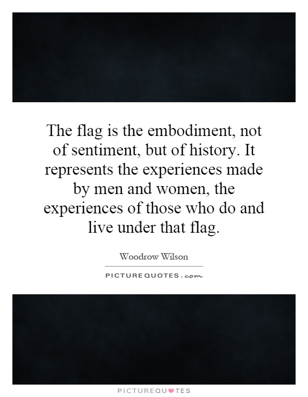 The flag is the embodiment, not of sentiment, but of history. It represents the experiences made by men and women, the experiences of those who do and live under that flag Picture Quote #1