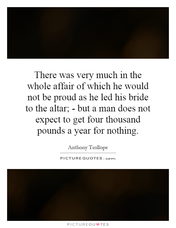 There was very much in the whole affair of which he would not be proud as he led his bride to the altar; - but a man does not expect to get four thousand pounds a year for nothing Picture Quote #1