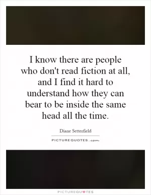 I know there are people who don't read fiction at all, and I find it hard to understand how they can bear to be inside the same head all the time Picture Quote #1