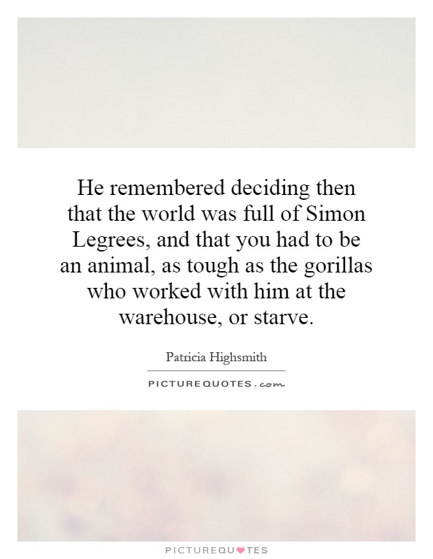 He remembered deciding then that the world was full of Simon Legrees, and that you had to be an animal, as tough as the gorillas who worked with him at the warehouse, or starve Picture Quote #1