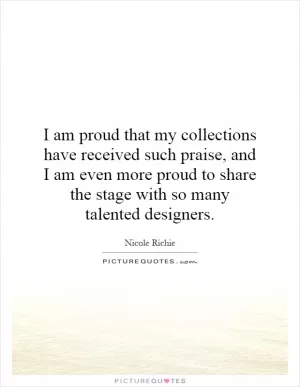 I am proud that my collections have received such praise, and I am even more proud to share the stage with so many talented designers Picture Quote #1