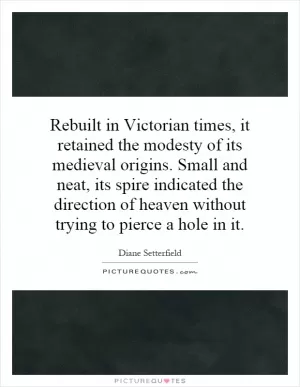 Rebuilt in Victorian times, it retained the modesty of its medieval origins. Small and neat, its spire indicated the direction of heaven without trying to pierce a hole in it Picture Quote #1