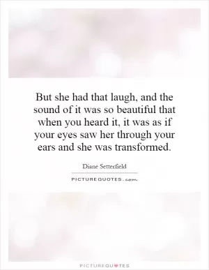 But she had that laugh, and the sound of it was so beautiful that when you heard it, it was as if your eyes saw her through your ears and she was transformed Picture Quote #1