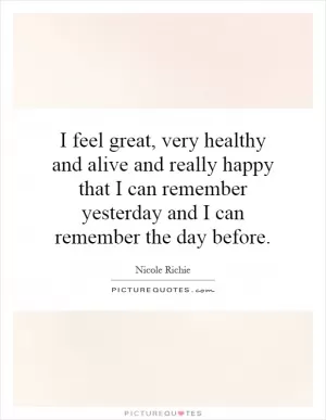 I feel great, very healthy and alive and really happy that I can remember yesterday and I can remember the day before Picture Quote #1