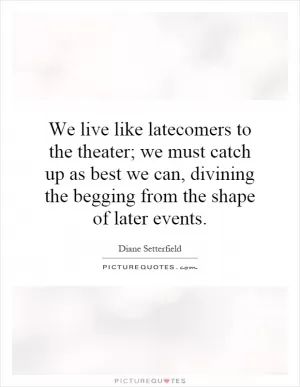 We live like latecomers to the theater; we must catch up as best we can, divining the begging from the shape of later events Picture Quote #1