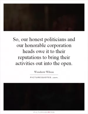 So, our honest politicians and our honorable corporation heads owe it to their reputations to bring their activities out into the open Picture Quote #1