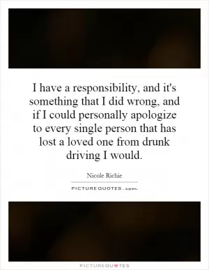 I have a responsibility, and it's something that I did wrong, and if I could personally apologize to every single person that has lost a loved one from drunk driving I would Picture Quote #1