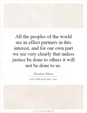 All the peoples of the world are in effect partners in this interest, and for our own part we see very clearly that unless justice be done to others it will not be done to us Picture Quote #1