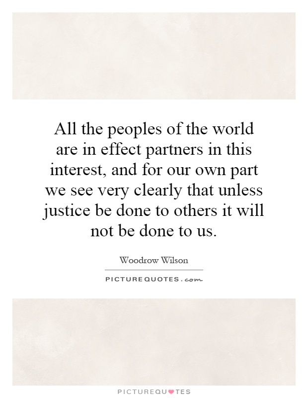 All the peoples of the world are in effect partners in this interest, and for our own part we see very clearly that unless justice be done to others it will not be done to us Picture Quote #1