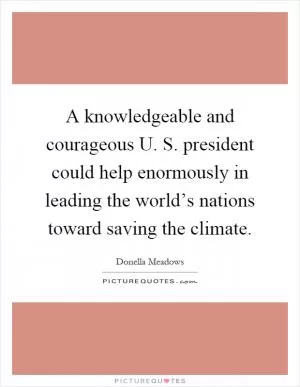 A knowledgeable and courageous U. S. president could help enormously in leading the world’s nations toward saving the climate Picture Quote #1