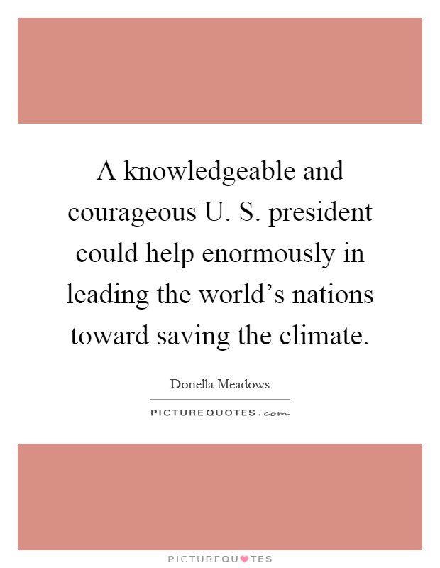 A knowledgeable and courageous U. S. president could help enormously in leading the world's nations toward saving the climate Picture Quote #1