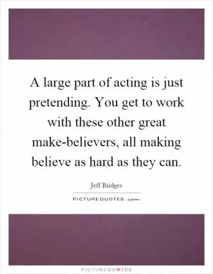 A large part of acting is just pretending. You get to work with these other great make-believers, all making believe as hard as they can Picture Quote #1