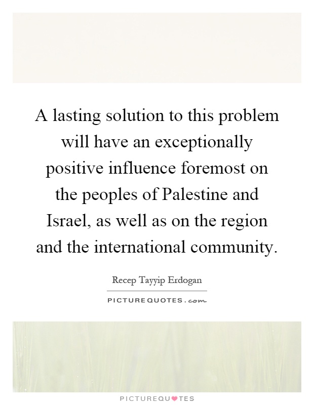 A lasting solution to this problem will have an exceptionally positive influence foremost on the peoples of Palestine and Israel, as well as on the region and the international community Picture Quote #1